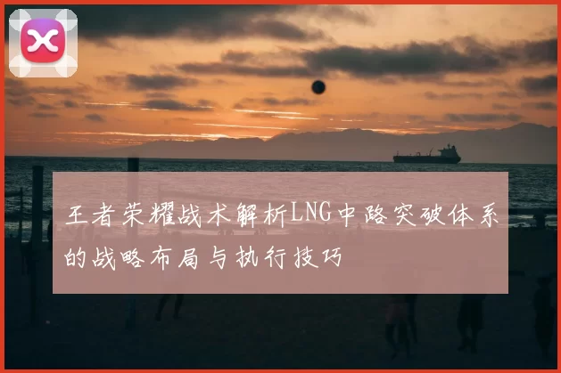 王者荣耀战术解析LNG中路突破体系的战略布局与执行技巧