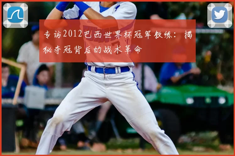 专访2012巴西世界杯冠军教练：揭秘夺冠背后的战术革命
