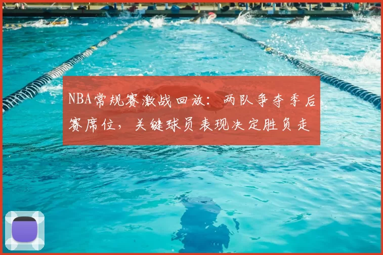 NBA常规赛激战回放:两队争夺季后赛席位,关键球员表现决定胜负走向