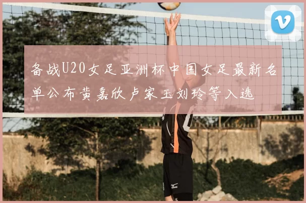 备战U20女足亚洲杯中国女足最新名单公布黄嘉欣卢家玉刘玲等入选