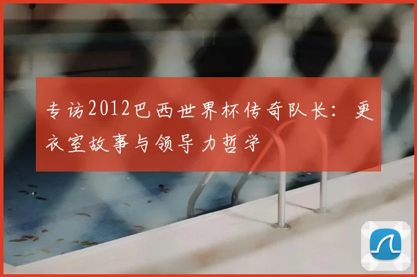 专访2012巴西世界杯传奇队长：更衣室故事与领导力哲学