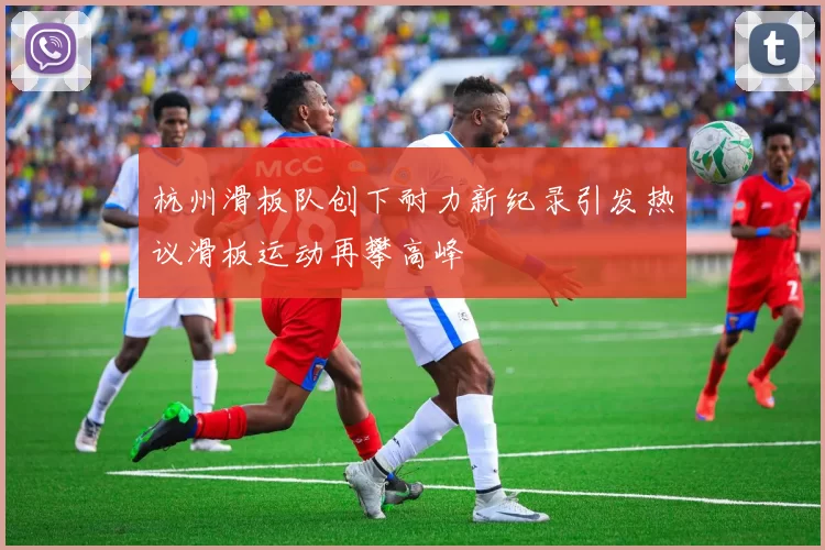 杭州滑板队创下耐力新纪录引发热议滑板运动再攀高峰