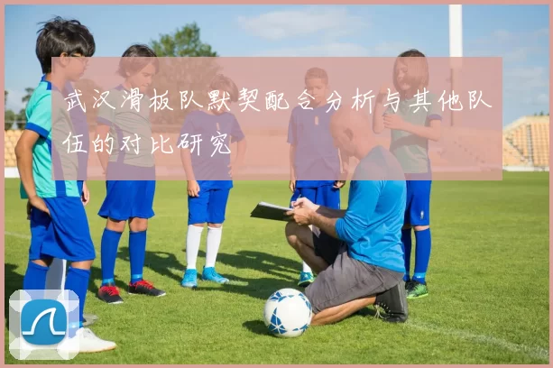 武汉滑板队默契配合分析与其他队伍的对比研究
