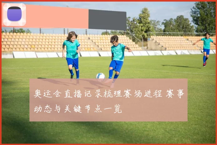 奥运会直播记录梳理赛场进程 赛事动态与关键节点一览