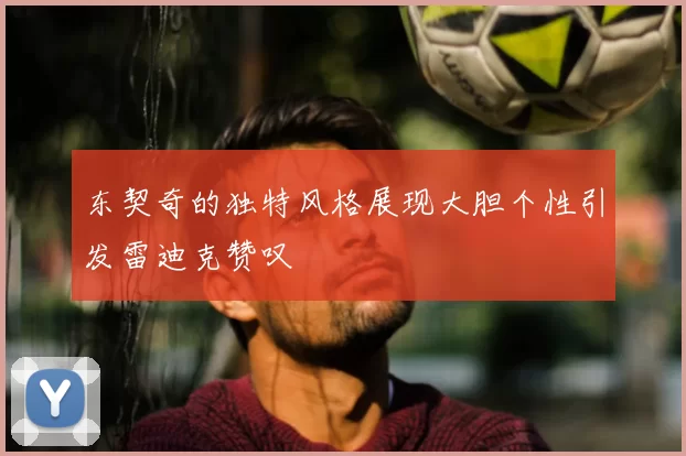 东契奇的独特风格展现大胆个性引发雷迪克赞叹