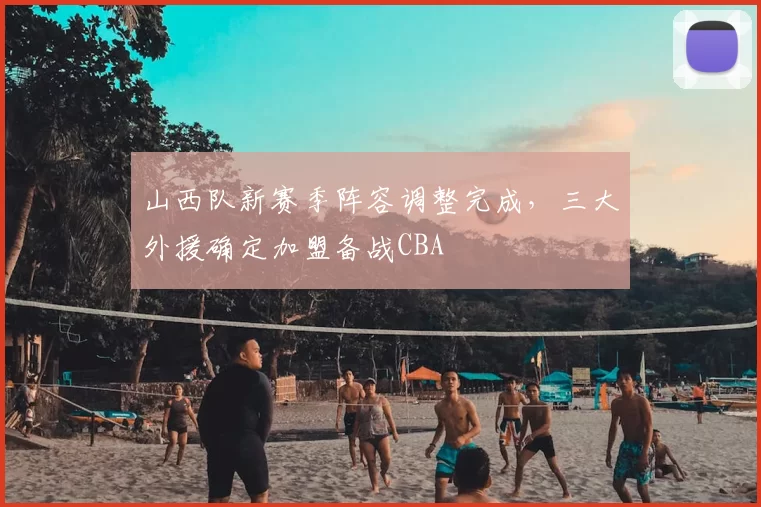 山西队新赛季阵容调整完成，三大外援确定加盟备战CBA