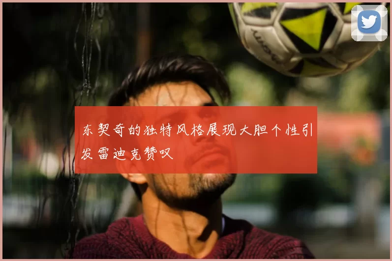 东契奇的独特风格展现大胆个性引发雷迪克赞叹