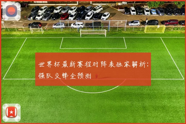 世界杯最新赛程对阵表独家解析:强队交锋全预测