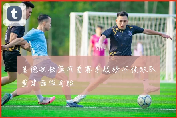 基德执教篮网首赛季战绩不佳球队重建面临考验